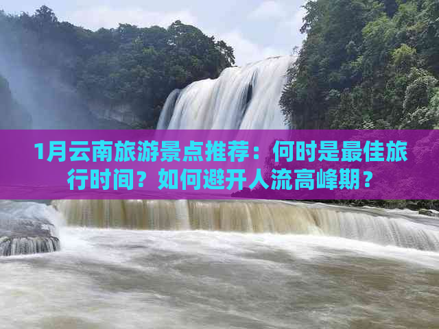 1月云南旅游景点推荐：何时是更佳旅行时间？如何避开人流高峰期？