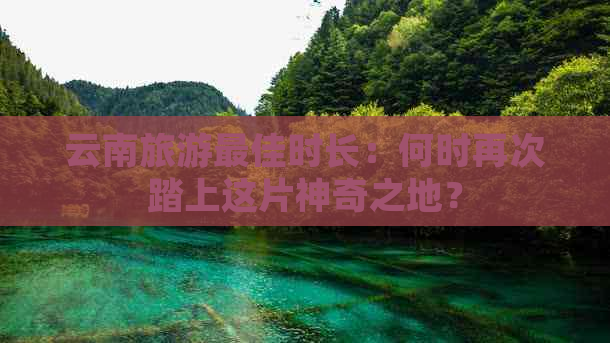 云南旅游更佳时长：何时再次踏上这片神奇之地？