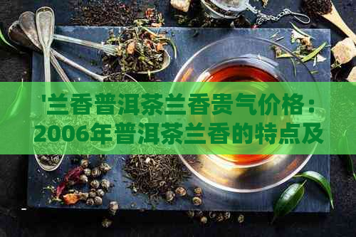 '兰香普洱茶兰香贵气价格：2006年普洱茶兰香的特点及价值'