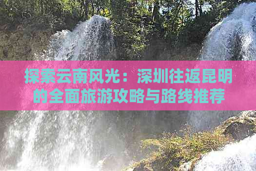 探索云南风光：深圳往返昆明的全面旅游攻略与路线推荐