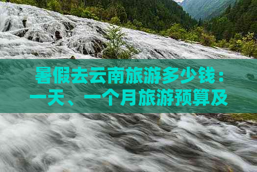 暑假去云南旅游多少钱：一天、一个月旅游预算及常见费用解析