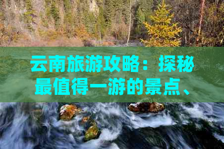 云南旅游攻略：探秘最值得一游的景点、线路与活动，玩转云南全攻略！