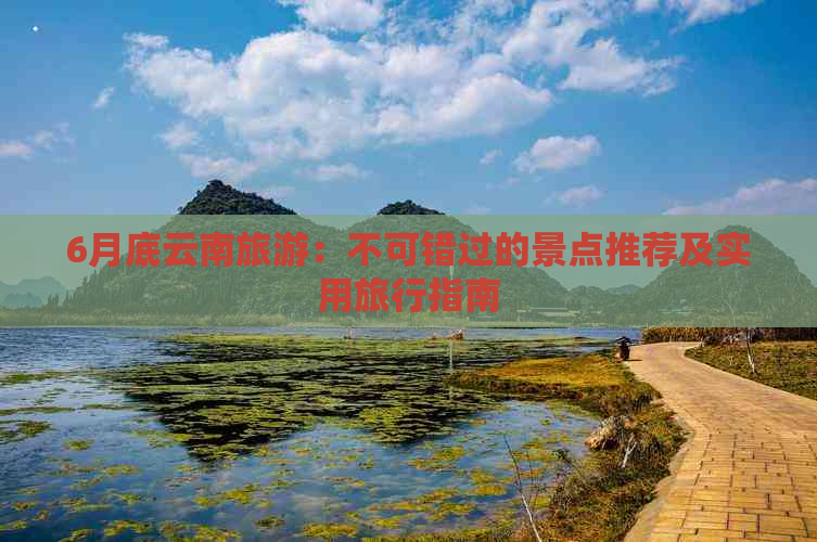 6月底云南旅游：不可错过的景点推荐及实用旅行指南