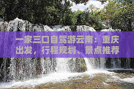 一家三口自驾游云南：重庆出发，行程规划、景点推荐、住宿建议和美食全解析