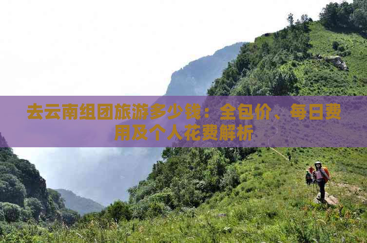 去云南组团旅游多少钱：全包价、每日费用及个人花费解析