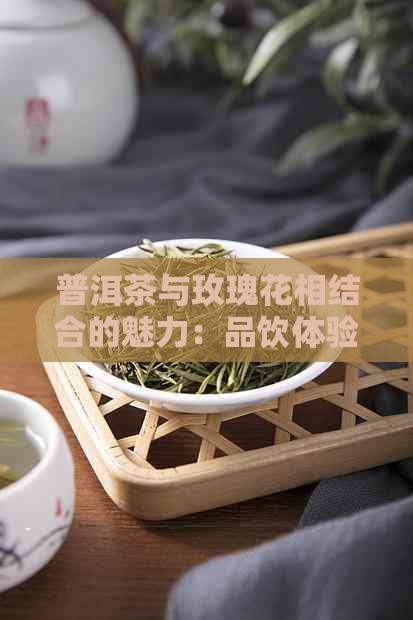 普洱茶与玫瑰花相结合的魅力：品饮体验、功效及泡法全解析