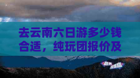 去云南六日游多少钱合适，纯玩团报价及详情