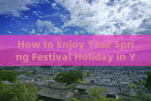 How to Enjoy Your Spring Festival Holiday in Yunnan: A Travel Essay