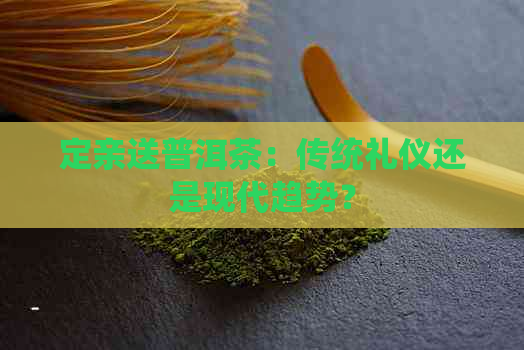 定亲送普洱茶：传统礼仪还是现代趋势？