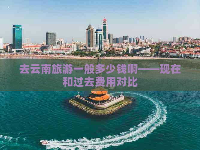 去云南旅游一般多少钱啊——现在和过去费用对比