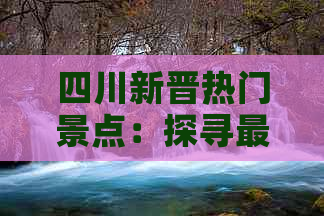 四川新晋热门景点：探寻最新开发的旅游胜地