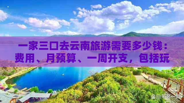 一家三口去云南旅游需要多少钱：费用、月预算、一周开支，包括玩乐等。