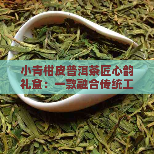 小青柑皮普洱茶匠心韵礼盒：一款融合传统工艺与现代口感的高品质茶叶礼盒