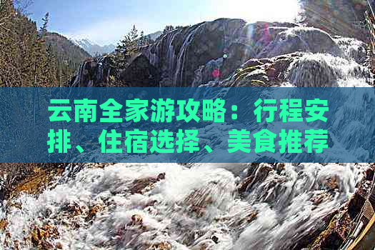 云南全家游攻略：行程安排、住宿选择、美食推荐和旅游注意事项一网打尽