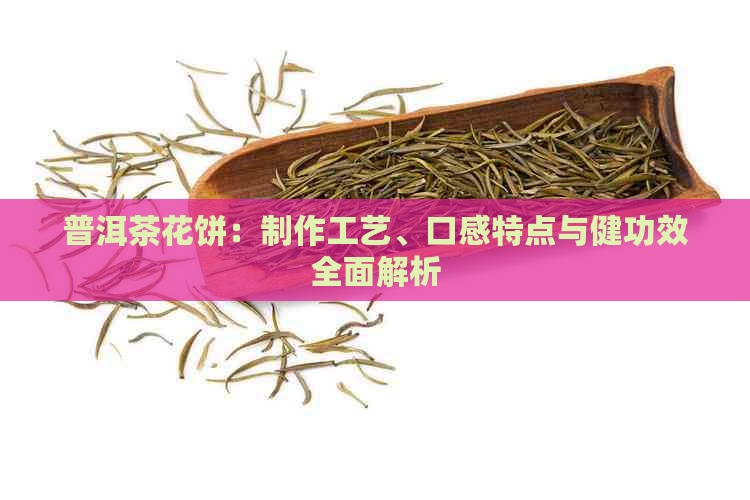 普洱茶花饼：制作工艺、口感特点与健功效全面解析