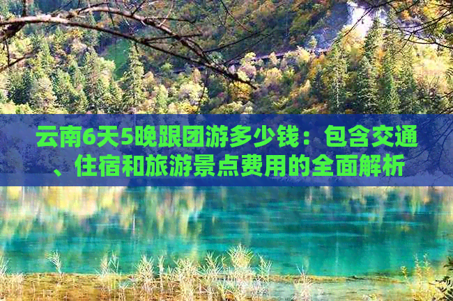 云南6天5晚跟团游多少钱：包含交通、住宿和旅游景点费用的全面解析