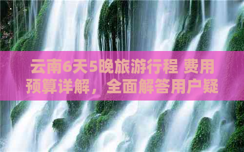 云南6天5晚旅     程 费用预算详解，全面解答用户疑问