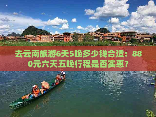 去云南旅游6天5晚多少钱合适：880元六天五晚行程是否实惠？