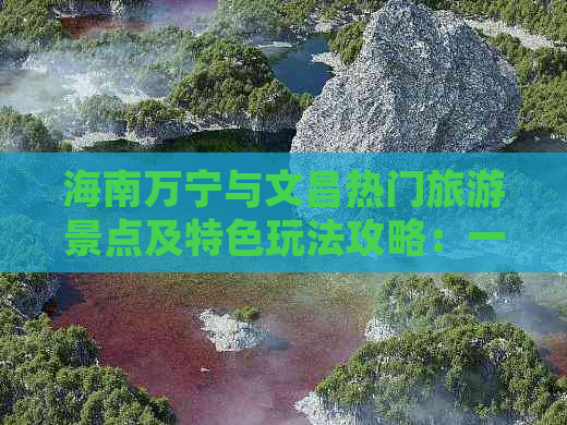 海南万宁与文昌热门旅游景点及特色玩法攻略：一网打尽两地精华美景