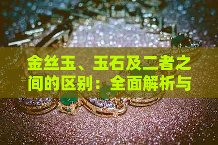 金丝玉、玉石及二者之间的区别：全面解析与比较，帮助您轻松辨别和选择！