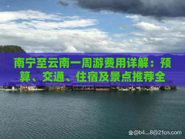 南宁至云南一周游费用详解：预算、交通、住宿及景点推荐全解析