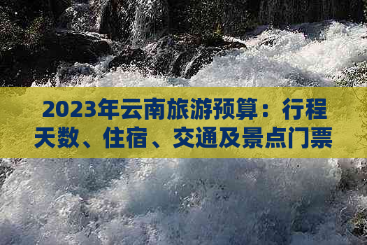 2023年云南旅游预算：行程天数、住宿、交通及景点门票等费用全面解析