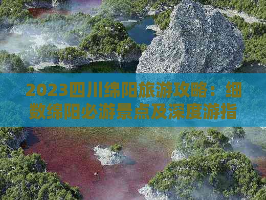 2023四川绵阳旅游攻略：细数绵阳必游景点及深度游指南