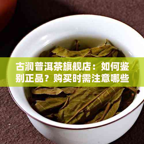 古润普洱茶旗舰店：如何鉴别正品？购买时需注意哪些问题？