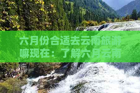 六月份合适去云南旅游嘛现在：了解六月云南旅游天气及景点推荐