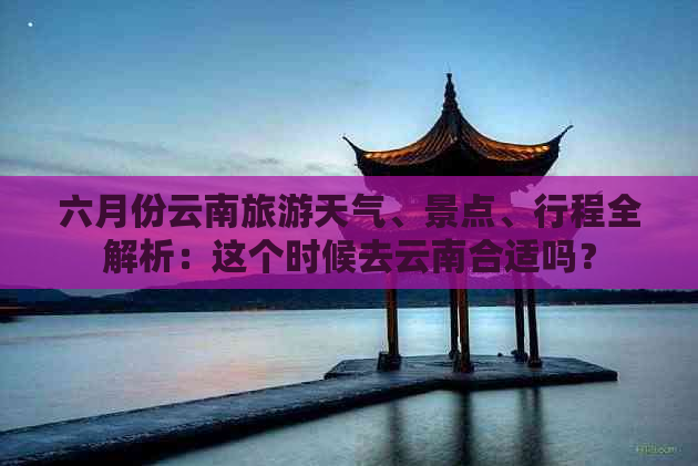 六月份云南旅游天气、景点、行程全解析：这个时候去云南合适吗？