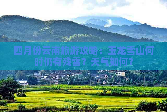 四月份云南旅游攻略：玉龙雪山何时仍有残雪？天气如何？