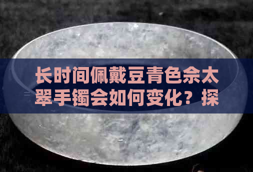 长时间佩戴豆青色佘太翠手镯会如何变化？探讨颜色变化的原因与解决方法