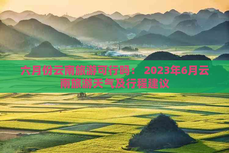 六月份云南旅游可行吗： 2023年6月云南旅游天气及行程建议