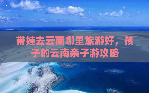 带娃去云南哪里旅游好，孩子的云南亲子游攻略