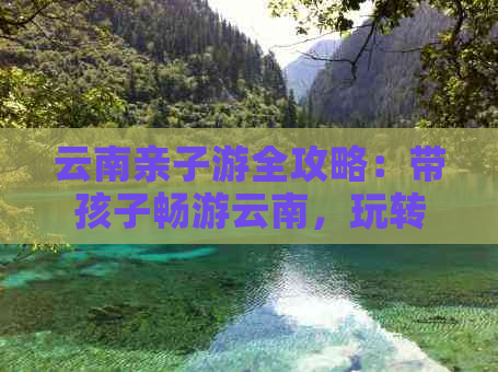 云南亲子游全攻略：带孩子畅游云南，玩转景点、美食与民俗文化的完美之旅