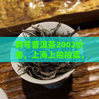 聘号普洱茶2002价格，上海上拍拍卖，2001年及2023年份报价