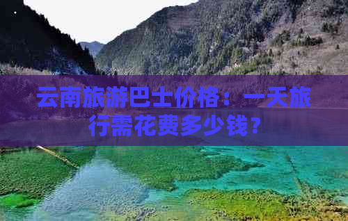 云南旅游巴士价格：一天旅行需花费多少钱？