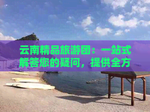 云南精品旅游团：一站式解答您的疑问，提供全方位旅游服务