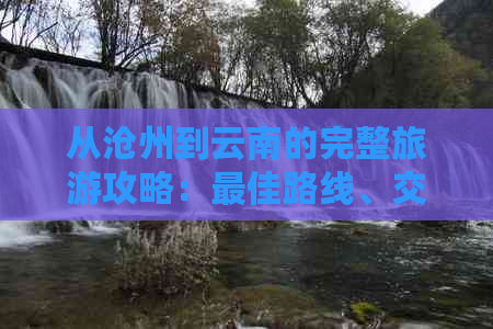 从沧州到云南的完整旅游攻略：更佳路线、交通方式、住宿建议等一应俱全