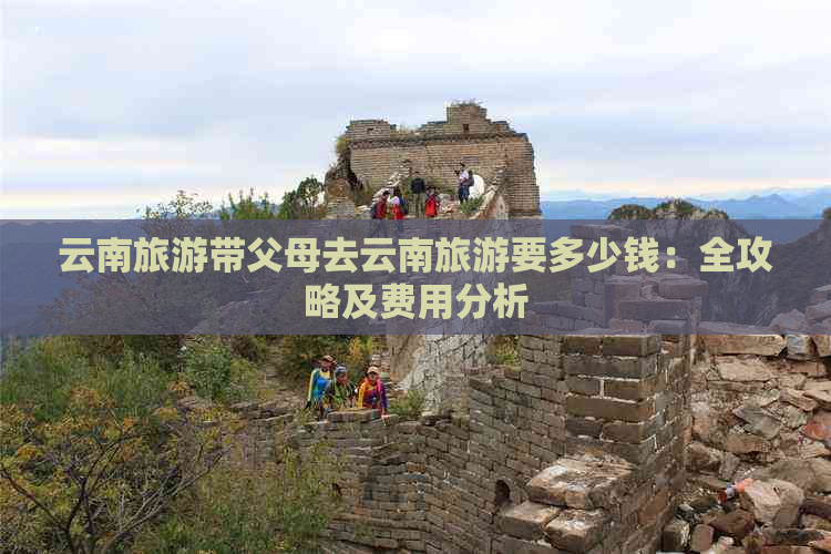 云南旅游带父母去云南旅游要多少钱：全攻略及费用分析