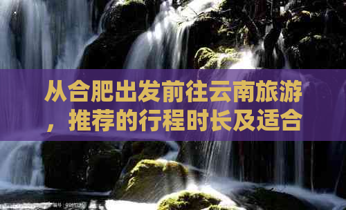 从合肥出发前往云南旅游，推荐的行程时长及适合的季节是哪些？