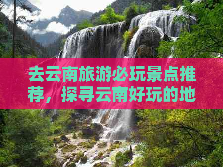 去云南旅游必玩景点推荐，探寻云南好玩的地方