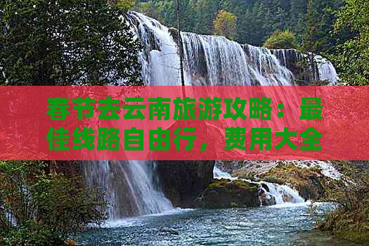 春节去云南旅游攻略：更佳线路自由行，费用大全