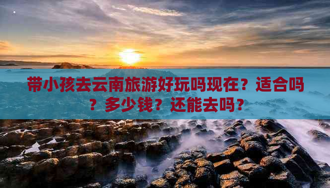 带小孩去云南旅游好玩吗现在？适合吗？多少钱？还能去吗？