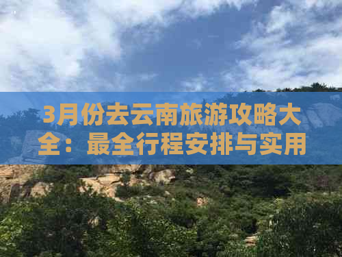 3月份去云南旅游攻略大全：最全行程安排与实用建议