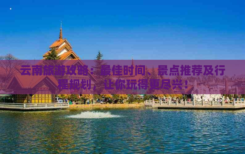 云南旅游攻略：更佳时间、景点推荐及行程规划，让你玩得更尽兴！