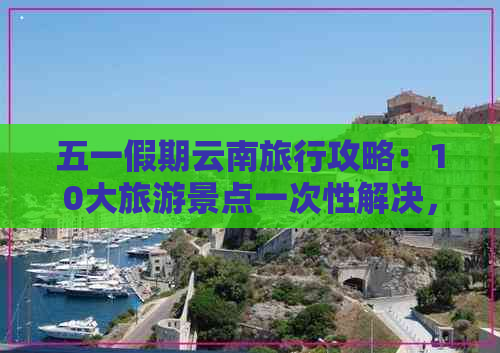 五一假期云南旅行攻略：10大旅游景点一次性解决，不容错过的云南之旅！