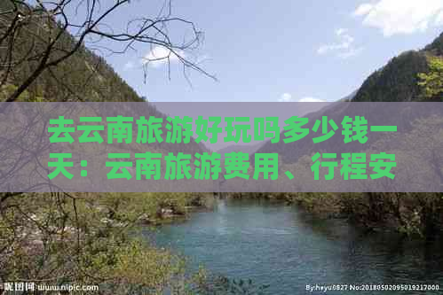 去云南旅游好玩吗多少钱一天：云南旅游费用、行程安排及注意事项全解析