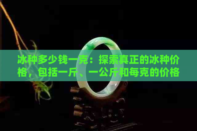 冰种多少钱一克：探索真正的冰种价格，包括一斤、一公斤和每克的价格