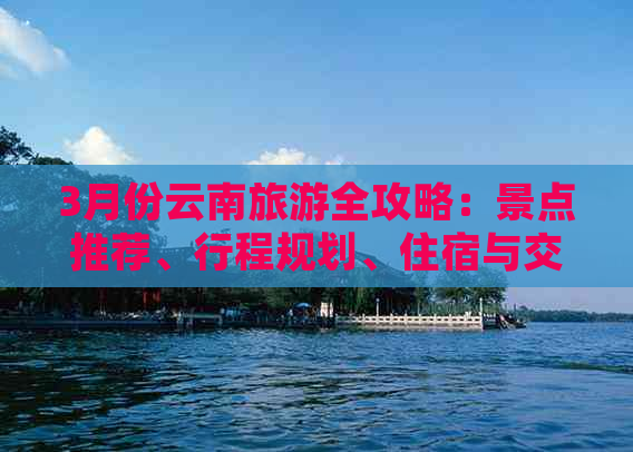 3月份云南旅游全攻略：景点推荐、行程规划、住宿与交通等全方位指南